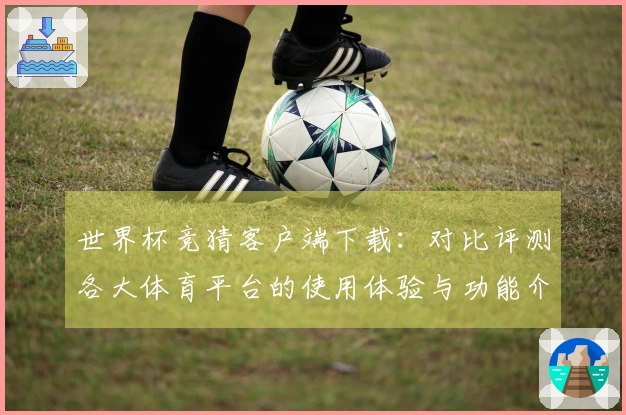 世界杯竞猜客户端下载：对比评测各大体育平台的使用体验与功能介绍