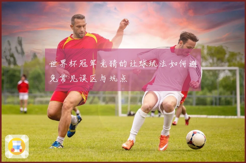 世界杯冠军竞猜的让球玩法如何避免常见误区与坑点