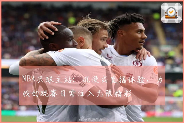 NBA买球主站：沉浸式直播体验，为我的观赛日常注入无限精彩