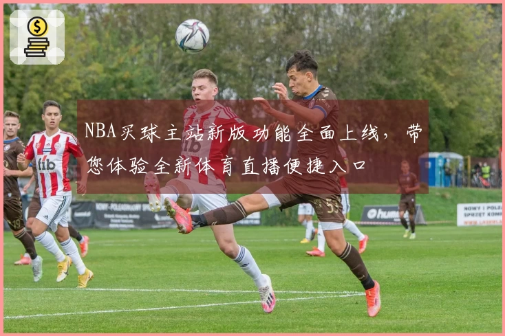 NBA买球主站新版功能全面上线，带您体验全新体育直播便捷入口