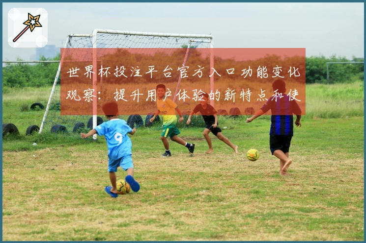 世界杯投注平台官方入口功能变化观察：提升用户体验的新特点和使用指南